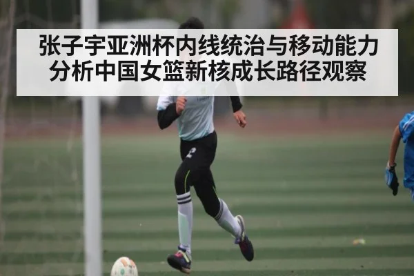 张子宇亚洲杯内线统治与移动能力分析中国女篮新核成长路径观察 | jiuyou